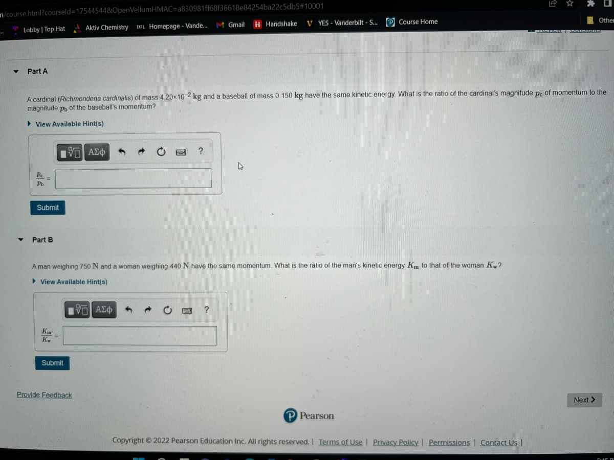 n/course.html?courseld=17544544&OpenVellumHMAC=a830981ff68f36618e84254ba22c5db5#10001
Aktiv Chemistry DZL Homepage - Vande...
▼
Lobby | Top Hat
Part A
Pe -
Pb
Submit
Part B
A cardinal (Richmondena cardinalis) of mass 4.20x10-2 kg and a baseball of mass 0.150 kg have the same kinetic energy. What is the ratio of the cardinal's magnitude pe of momentum to the
magnitude p of the baseball's momentum?
► View Available Hint(s)
Km
Kw
=
V—| ΑΣΦ
Submit
?
Provide Feedback
M Gmail
A man weighing 750 N and a woman weighing 440 N have the same momentum. What is the ratio of the man's kinetic energy Km to that of the woman Kw?
► View Available Hint(s)
195| ΑΣΦ
?
Handshake
4
VYES - Vanderbilt - S... Course Home
P Pearson
Copyright © 2022 Pearson Education Inc. All rights reserved. | Terms of Use | Privacy Policy | Permissions | Contact Us |
Other
TACTION | VOISIUMIS
Next >
545 DI
