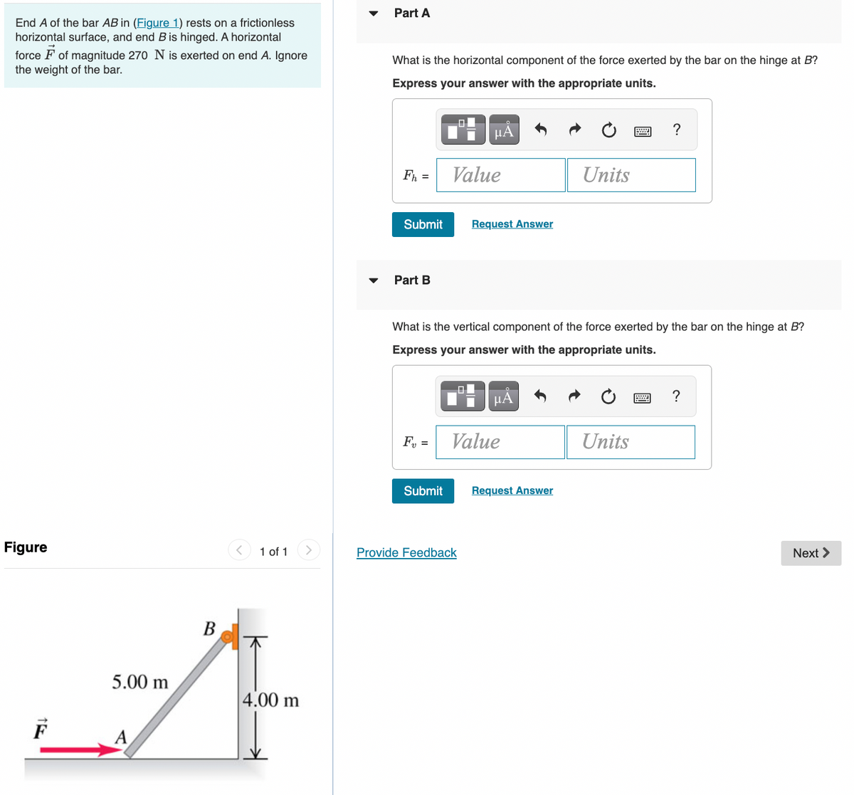 Part A
End A of the bar AB in (Figure 1) rests on a frictionless
horizontal surface, and end B is hinged. A horizontal
force F of magnitude 270 N is exerted on end A. Ignore
the weight of the bar.
What is the horizontal component of the force exerted by the bar on the hinge at B?
Express your answer with the appropriate units.
HẢ
?
Fh =
Value
Units
Submit
Request Answer
Part B
What is the vertical component of the force exerted by the bar on the hinge at B?
Express your answer with the appropriate units.
HÅ
?
F, =
Value
Units
Submit
Request Answer
Figure
1 of 1
Provide Feedback
Next >
5.00 m
4.00 m
A
B.
