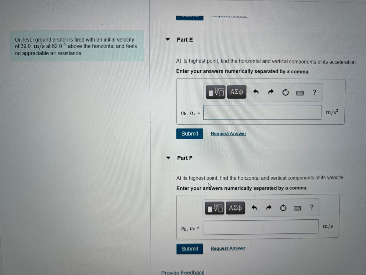 On level ground a shell is fired with an initial velocity
of 39.0 m/s at 62.0° above the horizontal and feels
no appreciable air resistance.
Part E
At its highest point, find the horizontal and vertical components of its acceleration.
Enter your answers numerically separated by a comma.
IVE ΑΣΦ
ah, av =
Submit
Part F
Uh, Uv =
====== LEL
Submit
Provide Feedback
Request Answer
At its highest point, find the horizontal and vertical components of its velocity.
Enter your answers numerically separated by a comma.
G| ΑΣΦ
?
Request Answer
m/s²
?
m/s