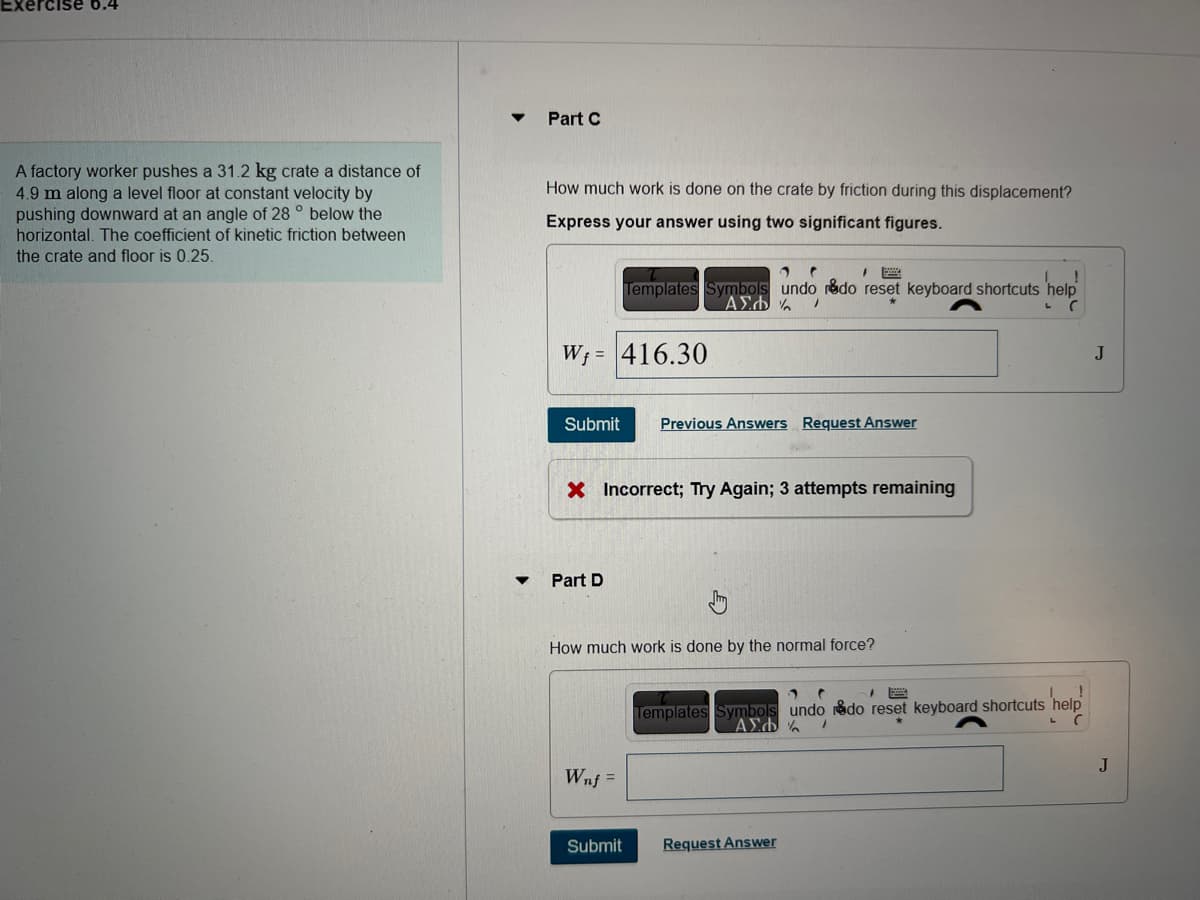 A factory worker pushes a 31.2 kg crate a distance of
4.9 m along a level floor at constant velocity by
pushing downward at an angle of 28° below the
horizontal. The coefficient of kinetic friction between
the crate and floor is 0.25.
Part C
How much work is done on the crate by friction during this displacement?
Express your answer using two significant figures.
W₁ = 416.30
Submit
1 (
Templates Symbols undo rado reset keyboard shortcuts help
ΑΣΦΑ /
С
Part D
X Incorrect; Try Again; 3 attempts remaining
Wnf=
Previous Answers Request Answer
How much work is done by the normal force?
Submit
Templates Symbols undo do reset keyboard shortcuts help
ΑΣΦΑ /
C
Request Answer
J
J