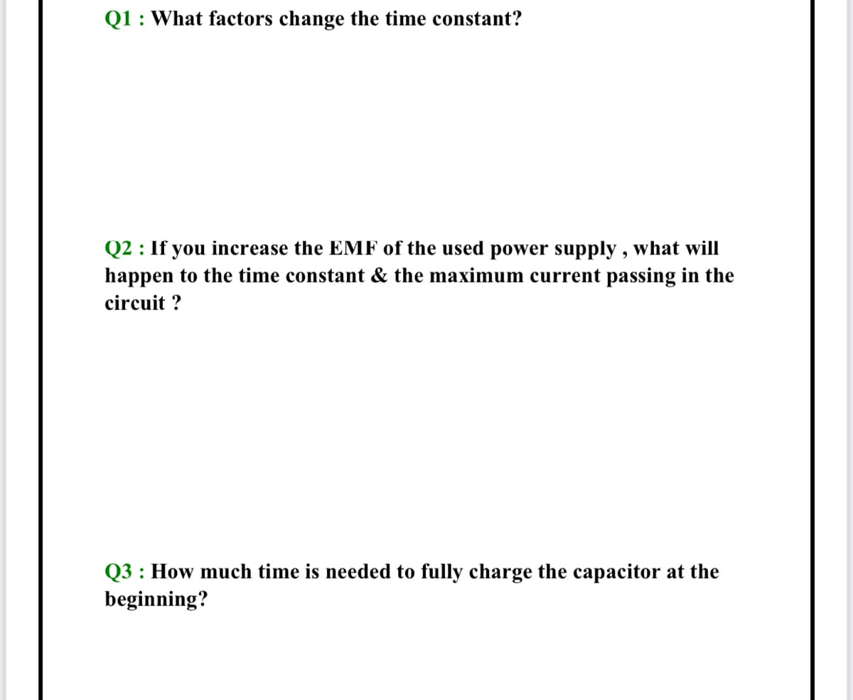 Q1 : What factors change the time constant?
Q2 : If you increase the EMF of the used power supply , what will
happen to the time constant & the maximum current passing in the
circuit ?
Q3 : How much time is needed to fully charge the capacitor at the
beginning?
