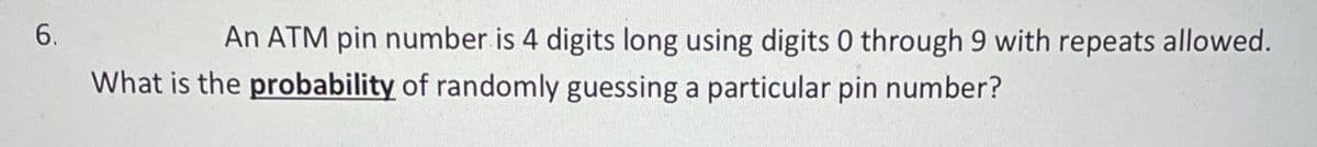 An ATM pin number is 4 digits long using digits 0 through 9 with repeats allowed.
What is the probability of randomly guessing a particular pin number?
6.
