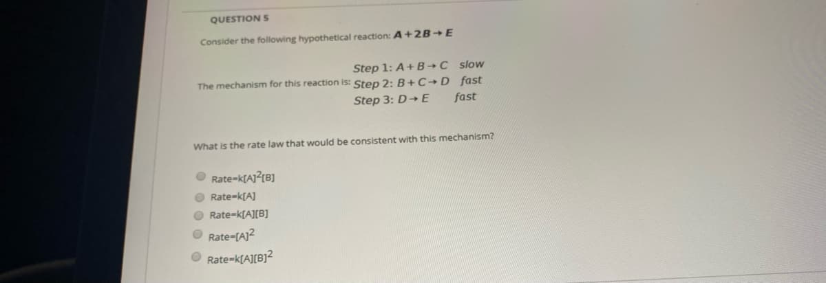 QUESTION S
Consider the following hypothetical reaction: A+2B→E
Step 1: A+ B→C slow
The mechanism for this reaction is: Step 2: B+C- D fast
Step 3: D→E
fast
What is the rate law that would be consistent with this mechanism?
O Rate-k[AJ?(B]
O Rate-k[A]
O Rate-k[A][B]
O Rate-[AJ2
O Rate-k(AJ[B]?
