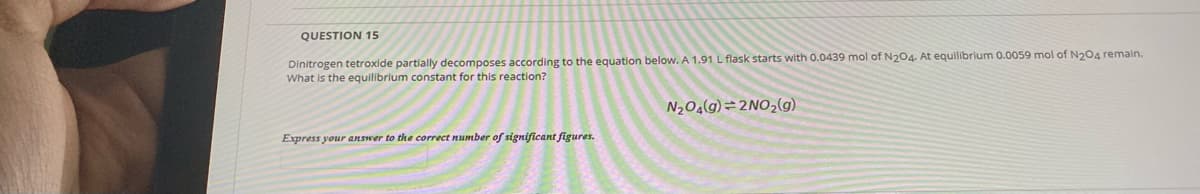 QUESTION 15
Dinitrogen tetroxide partially decomposes according to the equation below. A 1.91 L flask starts with 0.0439 mol of N204. At equilibrium 0.0059 mol of N204 remain.
What is the equilibrium constant for this reaction?
N204(g)=2NO2(g)
Express your answer to the correct number of significant figures.
