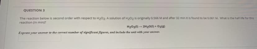 QUESTION 3
The reaction below is second order with respect to H202. A solution of H202 is originally 0.566 M and after 32 min it is found to be 0.061 M. What is the half-lfe for this
reaction (in min)?
H202(1) - 2H20o() + Oz{g)
Express your answer to the correct number of significant figures, and include the unit with your aRSwer.
