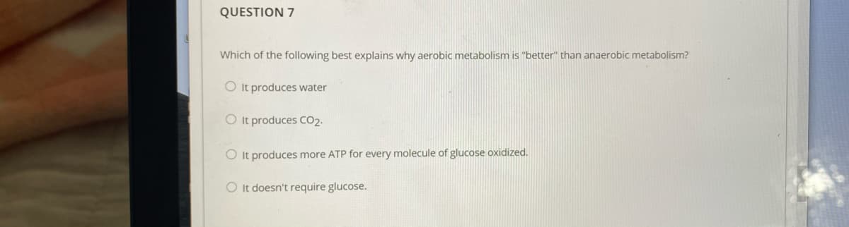 QUESTION 7
Which of the following best explains why aerobic metabolism is "better" than anaerobic metabolism?
O It produces water
O It produces CO2.
O It produces more ATP for every molecule of glucose oxidized.
O It doesn't require glucose.
