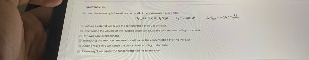 QUESTION 19
Consider the following information, choose all of the statements that are false.
k]
H2(g) + S(s) = H,S(g)
K=7.8x105
AH= -20.17
mol
O Adding a catalyst will cause the concentration of H25 to increase.
O Decreasing the volume of the reaction vessel will cause the concentration of H2 to increase.
O Products are predominant.
OIncreasing the reaction temperature will cause the concentration of H2 to increase.
O Adding more H25 will cause the concentration of H2 to decrease.
O Removing S will cause the concentration of H2 to increase.
