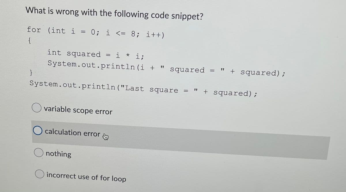 What is wrong with the following code snippet?
for (int i = 0; i <= 8; i++)
{
int squared
i * i;
System.out.println (i + "
squared
" + squared);
}
System.out.println("Last square
" + squared);
O variable scope error
O calculation error
nothing
O incorrect use of for loop
