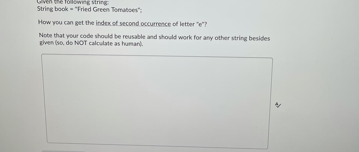 Given the following string:
String book = "Fried Green Tomatoes";
How you can get the index of second occurrence of letter "e"?
Note that your code should be reusable and should work for any other string besides
given (so, do NOT calculate as human).
