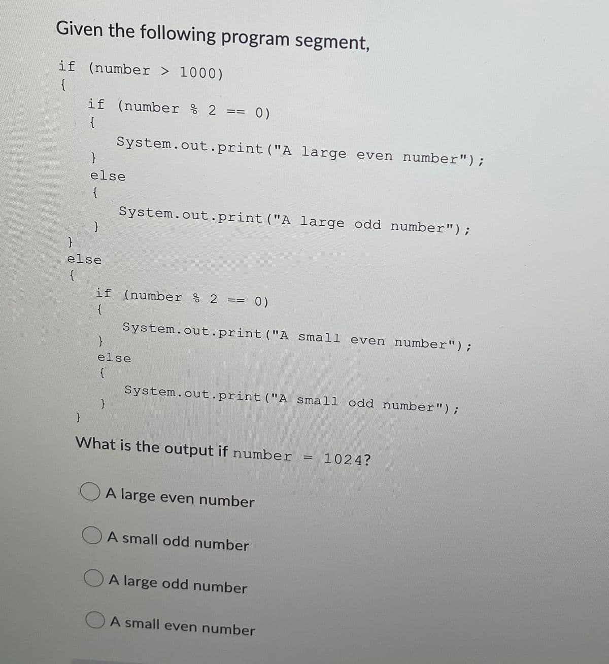 Given the following program segment,
if (number > 1000)
{
if (number % 2 ==
{
System.out.print ("A large even number");
else
{
System.out.print("A large odd number");
}
else
{
if (number % 2 ==
{
System.out.print ("A small even number");
else
}
System.out.print("A small odd number");
What is the output if number
1024?
OA large even number
A small odd number
A large odd number
A small even number
