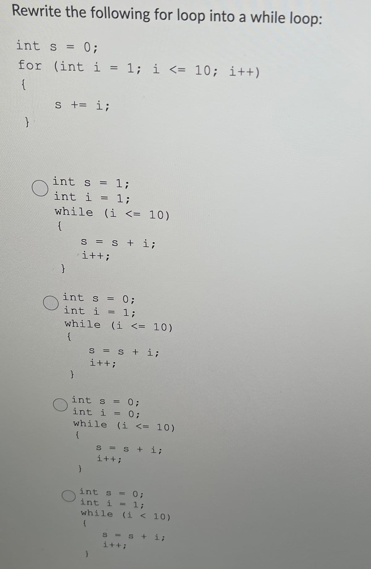 Rewrite the following for loop into a while loop:
int s = 0;
for (int i = 1; i <= 10; i++)
{
s += i;
}
int s = 1;
int i = 1;
while (i <= 10)
{
s = s + i;
i++;
int s = 0;
int i = 1;
while (i <= 10)
{
S
s +i;
i++;
int s
0;
int i = 0;
while (i <= 10)
{
s = s + i;
i++;
%3D
int s = 0;
%3D
int i = 1;
while (i < 10)
S = s + i;
i++;
