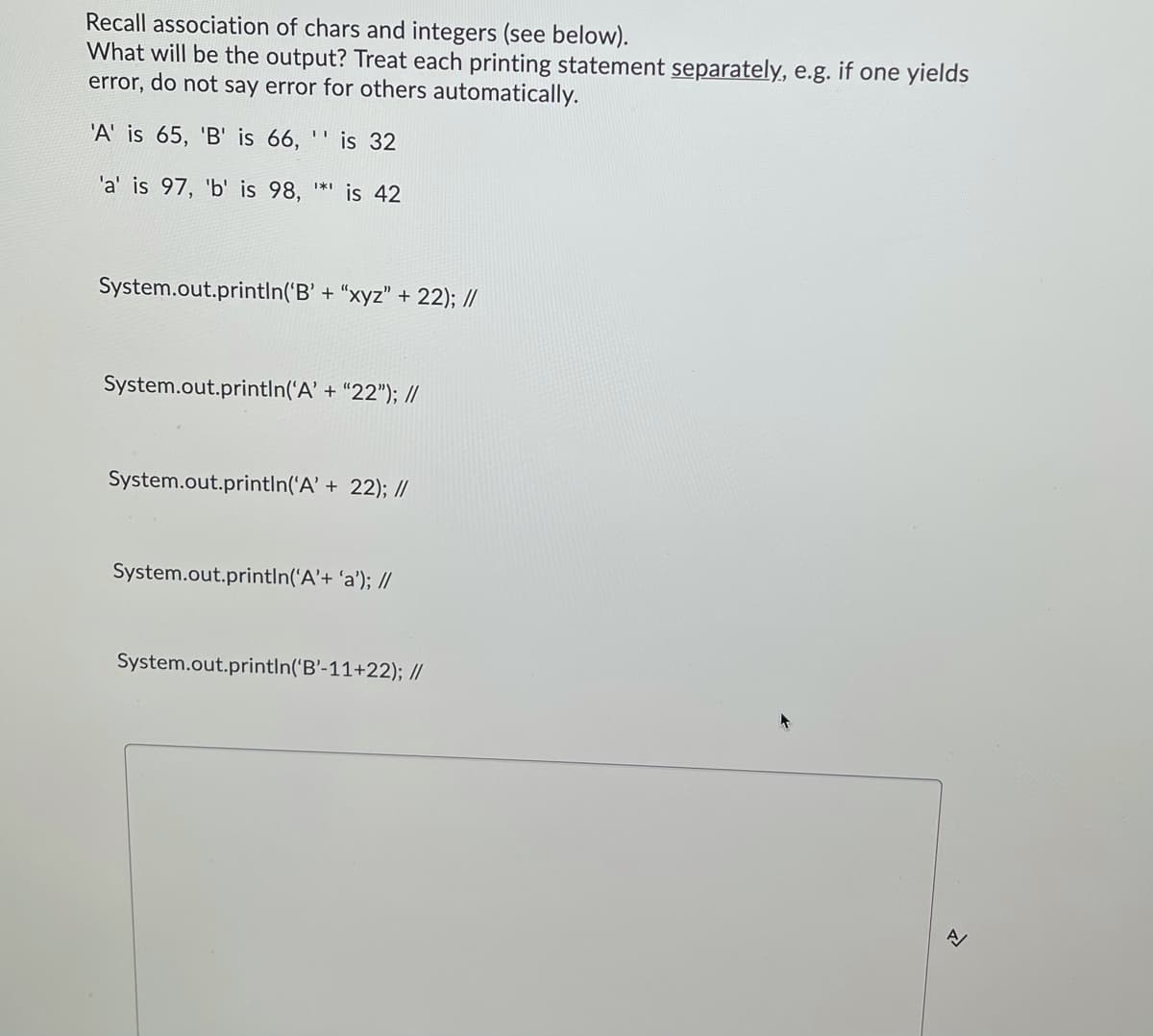 Recall association of chars and integers (see below).
What will be the output? Treat each printing statement separately, e.g. if one yields
error, do not say error for others automatically.
'A' is 65, 'B' is 66,
is 32
'a' is 97, 'b' is 98,
is 42
System.out.printIn('B' + “xyz" + 22); //
System.out.printIn('A' + “22"); //
System.out.println('A' + 22); //
System.out.printIn('A'+ 'a'); //
System.out.println('B'-11+22); //
