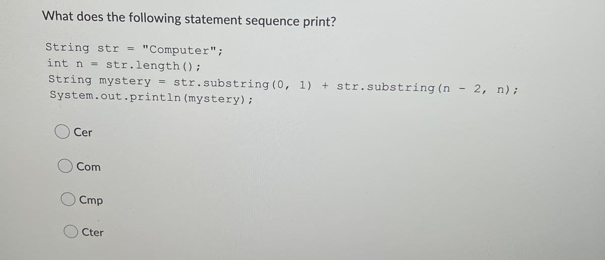 What does the following statement sequence print?
String str =
"Computer";
int n
= str.length ();
String mystery
str.substring (0, 1) + str.substring(n
System.out.println (mystery);
Cer
Com
Cmp
Cter
