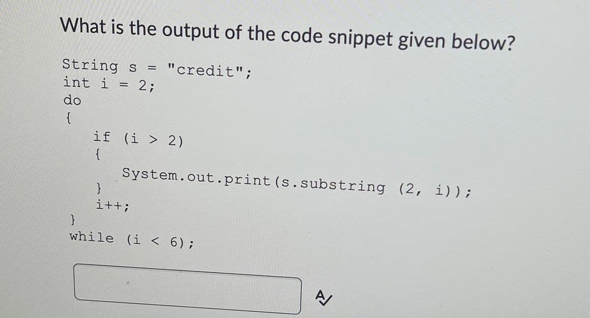 What is the output of the code snippet given below?
String s =
int i = 2;
"credit";
do
{
if (i > 2)
{
System.out.print(s.substring (2, i));
}
i++;
}
while (i < 6);
