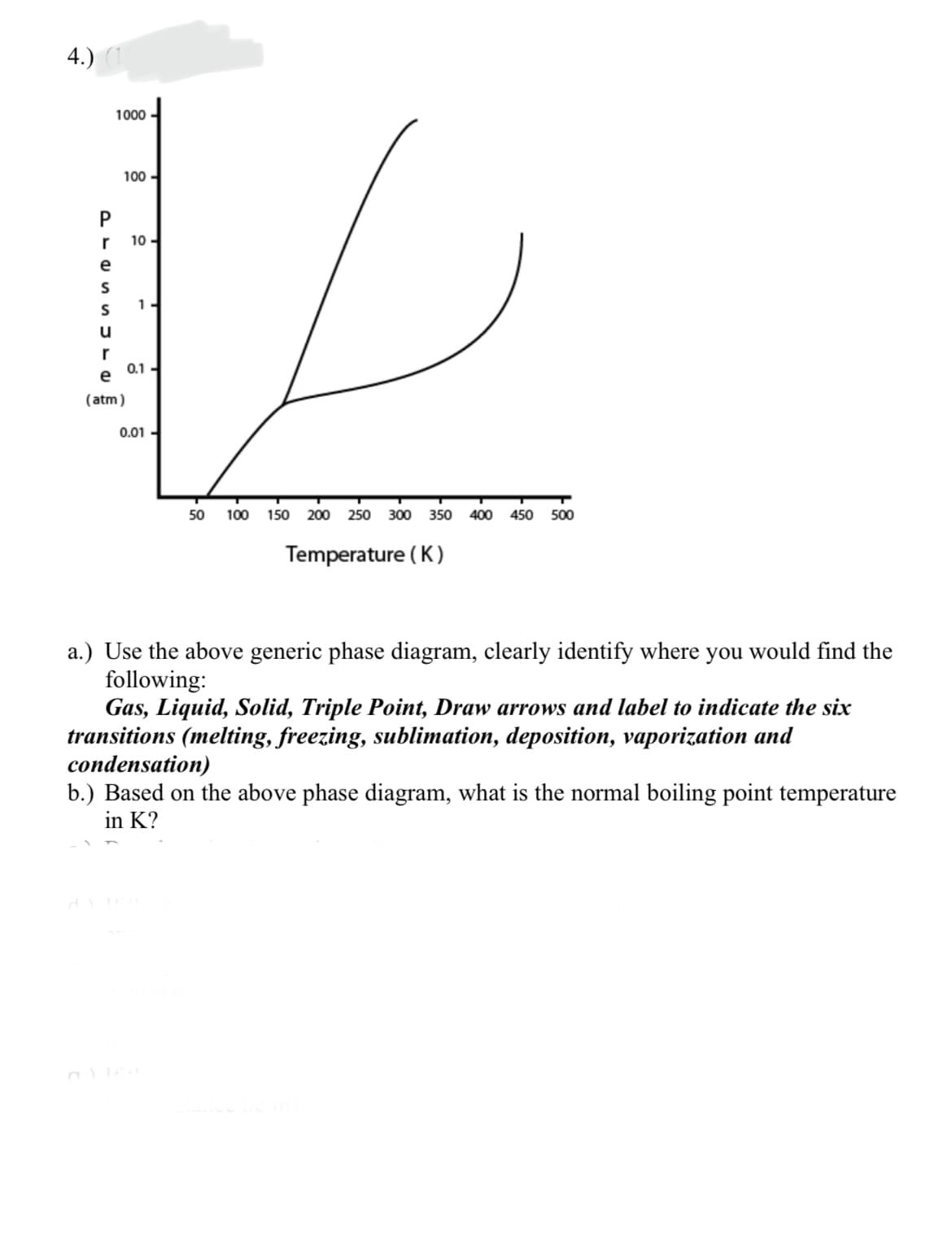 4.)
1000
100 -
r
10 -
e
S
1-
u
r
0.1
e
(atm)
0.01 -
50
100
150 200
250 300 350
400
450
500
Temperature ( K)
a.) Use the above generic phase diagram, clearly identify where you would find the
following:
Gas, Liquid, Solid, Triple Point, Draw arrows and label to indicate the six
transitions (melting, freezing, sublimation, deposition, vaporization and
condensation)
b.) Based on the above phase diagram, what is the normal boiling point temperature
in K?
a TE
