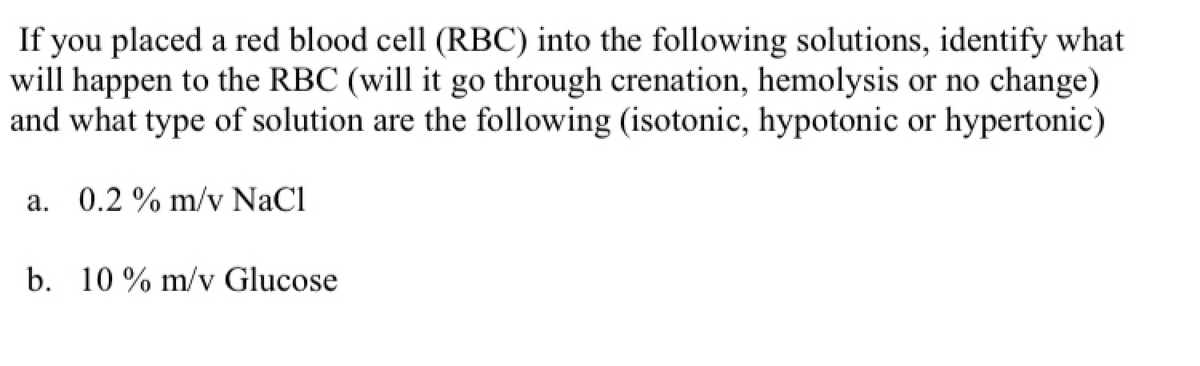 ### Effect of Various Solutions on Red Blood Cells

#### Question:
If you placed a red blood cell (RBC) into the following solutions, identify what will happen to the RBC (will it go through crenation, hemolysis, or no change) and what type of solutions are the following (isotonic, hypotonic, or hypertonic):

a. **0.2% m/v NaCl**
b. **10% m/v Glucose**

### Explanation:

- **a. 0.2% m/v NaCl**

A red blood cell placed in a 0.2% m/v NaCl solution is likely to experience **hemolysis** because the solution is *hypotonic*. The NaCl concentration is lower than that of the cytoplasm of the RBCs, causing water to enter the cells, leading to swelling and eventual rupture.

- **b. 10% m/v Glucose**

A red blood cell placed in a 10% m/v Glucose solution is likely to undergo **crenation** because the solution is *hypertonic*. The concentration of glucose is much higher outside the cell than inside, causing water to move out of the cells, which results in the cells shrinking.