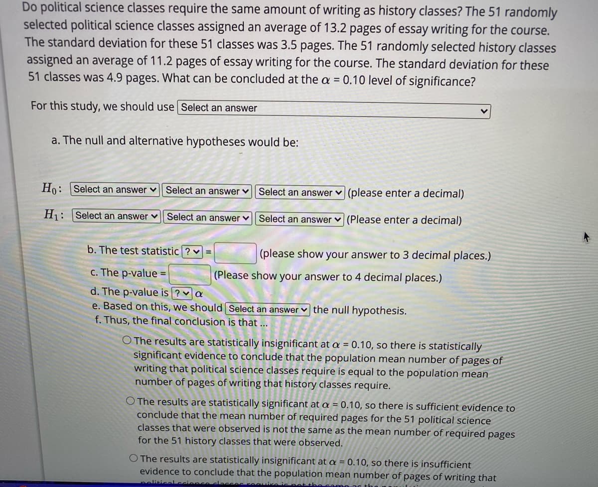 Do political science classes require the same amount of writing as history classes? The 51 randomly
selected political science classes assigned an average of 13.2 pages of essay writing for the course.
The standard deviation for these 51 classes was 3.5 pages. The 51 randomly selected history classes
assigned an average of 11.2 pages of essay writing for the course. The standard deviation for these
51 classes was 4.9 pages. What can be concluded at the a = 0.10 level of significance?
For this study, we should use Select an answer
a. The null and alternative hypotheses would be:
Ho: Select an answer v Select an answer ♥ || Select an answer ♥
(please enter a decimal)
Hj: |Select an answer ♥
Select an answer v Select an answer v (Please enter a decimal)
b. The test statistic ? v =
(please show your answer to 3 decimal places.)
c. The p-value =
(Please show your answer to 4 decimal places.)
d. The p-value is ? a
e. Based on this, we should Select an answer v the null hypothesis.
f. Thus, the final conclusion is that ...
O The results are statistically insignificant at a = 0.10, so there is statistically
significant evidence to conclude that the population mean number of pages of
writing that political science classes require is equal to the population mean
number of pages of writing that history classes require.
O The results are statistically significant at a = 0.10, so there is sufficient evidence to
conclude that the mean number of required pages for the 51 political science
classes that were observed is not the same as the mean number of required pages
for the 51 history classes that were observed.
O The results are statistically insignificant at a = 0.10, so there is insufficient
evidence to conclude that the population mean number of pages of writing that
peliticalccions
