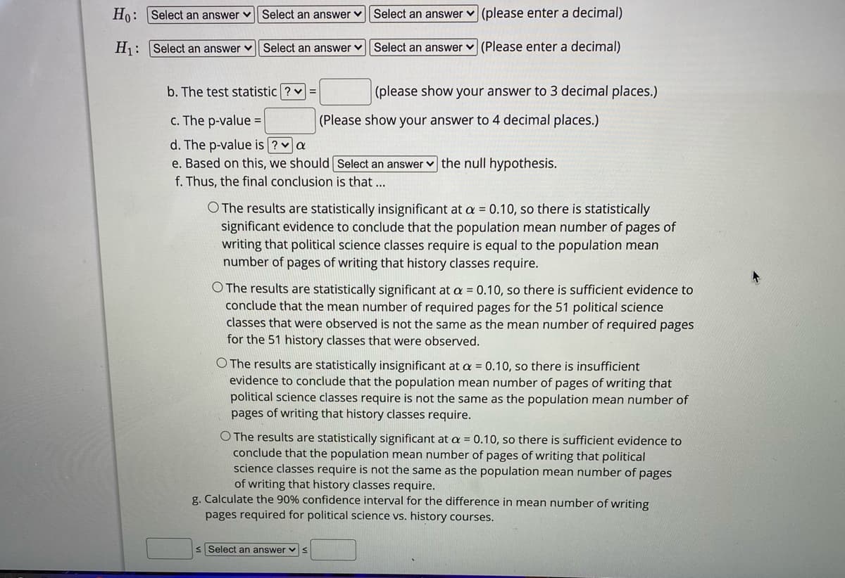 H: Select an answer v| Select an answer v Select an answer v (please enter a decimal)
H: Select an answer v
Select an answer v
Select an answer v (Please enter a decimal)
b. The test statistic ? v =
(please show your answer to 3 decimal places.)
c. The p-value =
(Please show your answer to 4 decimal places.)
d. The p-value is ? v a
e. Based on this, we should Select an answer v the null hypothesis.
f. Thus, the final conclusion is that ...
O The results are statistically insignificant at a = 0.10, so there is statistically
significant evidence to conclude that the population mean number of pages of
writing that political science classes require is equal to the population mean
number of pages of writing that history classes require.
O The results are statistically significant at a = 0.10, so there is sufficient evidence to
conclude that the mean number of required pages for the 51 political science
the mean number of required pages
classes that were observed is not the same
for the 51 history classes that were observed.
O The results are statistically insignificant at a = 0.10, so there is insufficient
evidence to conclude that the population mean number of pages of writing that
political science classes require is not the same as the population mean number of
pages of writing that history classes require.
O The results are statistically significant at a = 0.10, so there is sufficient evidence to
conclude that the population mean number of pages of writing that political
science classes require is not the same as the population mean number of pages
of writing that history classes require.
g. Calculate the 90% confidence interval for the difference in mean number of writing
pages required for political science vs. history courses.
s Select an answer v s
