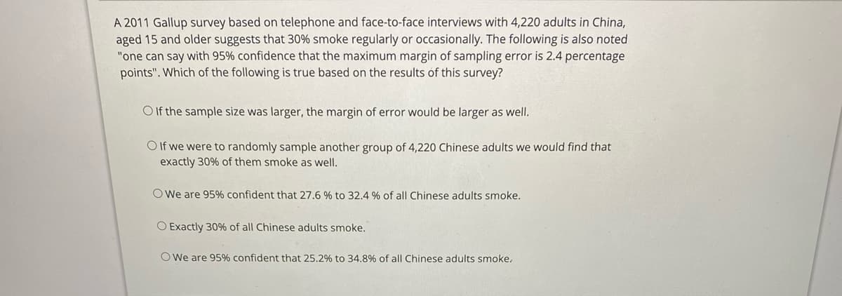 A 2011 Gallup survey based on telephone and face-to-face interviews with 4,220 adults in China,
aged 15 and older suggests that 30% smoke regularly or occasionally. The following is also noted
"one can say with 95% confidence that the maximum margin of sampling error is 2.4 percentage
points". Which of the following is true based on the results of this survey?
O f the sample size was larger, the margin of error would be larger as well.
O If we were to randomly sample another group of 4,220 Chinese adults we would find that
exactly 30% of them smoke as well.
O We are 95% confident that 27.6 % to 32.4 % of all Chinese adults smoke.
O Exactly 30% of all Chinese adults smoke.
OWe are 95% confident that 25.2% to 34.8% of all Chinese adults smoke.
