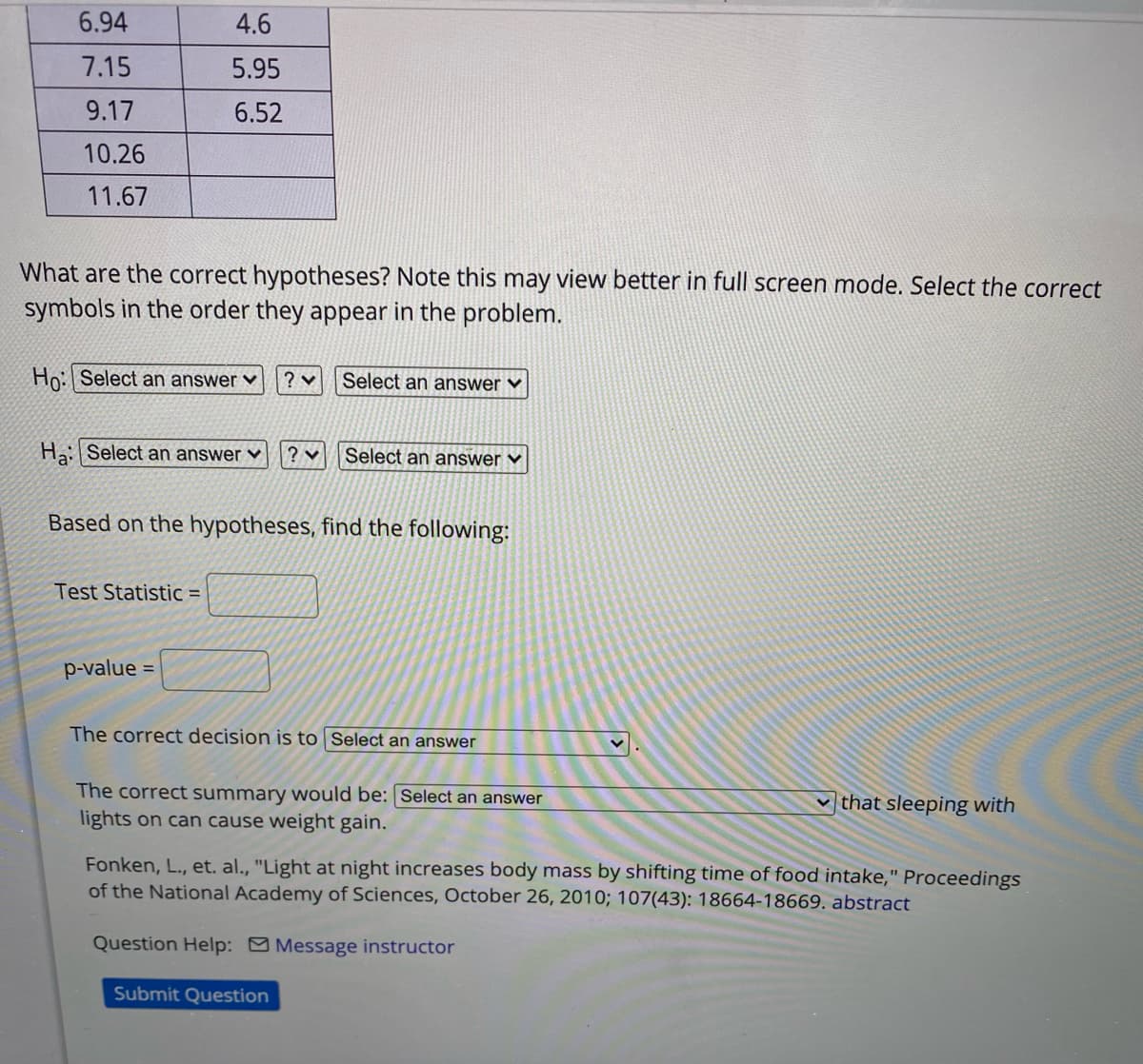 6.94
4.6
7.15
5.95
9.17
6.52
10.26
11.67
What are the correct hypotheses? Note this may view better in full screen mode. Select the correct
symbols in the order they appear in the problem.
Ho: Select an answer ♥
Select an answer ♥
Ha: Select an answer ♥
? v
Select an answer ♥
Based on the hypotheses, find the following:
Test Statistic =
p-value
%3D
The correct decision is to Select an answer
The correct summary would be: Select an answer
lights on can cause weight gain.
that sleeping with
Fonken, L., et. al., "Light at night increases body mass by shifting time of food intake," Proceedings
of the National Academy of Sciences, October 26, 2010; 107(43): 18664-18669. abstract
Question Help: Message instructor
Submit Question
