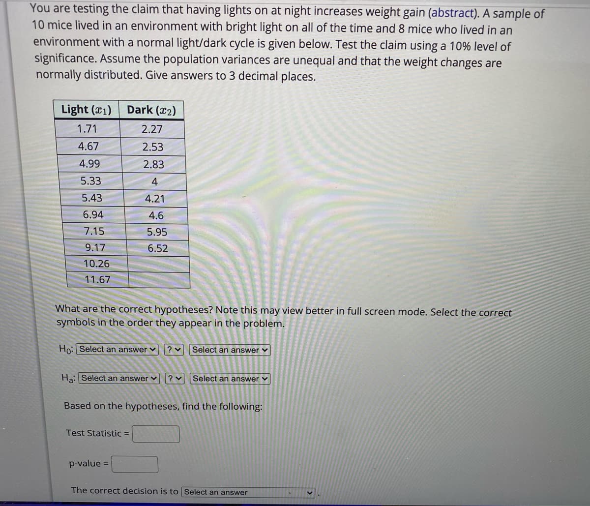 You are testing the claim that having lights on at night increases weight gain (abstract). A sample of
10 mice lived in an environment with bright light on all of the time and 8 mice who lived in an
environment with a normal light/dark cycle is given below. Test the claim using a 10% level of
significance. Assume the population variances are unequal and that the weight changes are
normally distributed. Give answers to 3 decimal places.
Light (c1)
Dark (x2)
1.71
2.27
4.67
2.53
4.99
2.83
5.33
4
5.43
4.21
6.94
4.6
7.15
5.95
9.17
6.52
10.26
11.67
What are the correct hypotheses? Note this may view better in full screen mode. Select the correct
symbols in the order they appear in the problem.
Ho: Select an answer v ? vSelect an answer v
Ha: Select an answer v
Select an answer v
Based on the hypotheses, find the following:
Test Statistic =
p-value =
The correct decision is to Select an answer
