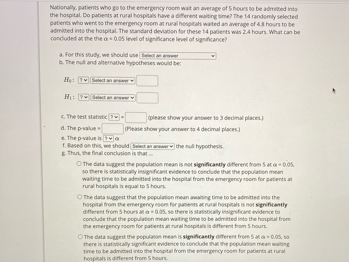 Nationally, patients who go to the emergency room wait an average of 5 hours to be admitted into
the hospital. Do patients at rural hospitals have a different waiting time? The 14 randomly selected
patients who went to the emergency room at rural hospitals waited an average of 4.8 hours to be
admitted into the hospital. The standard deviation for these 14 patients was 2.4 hours. What can be
concluded at the the a = 0.05 level of significance level of significance?
a. For this study, we should use Select an answer
b. The null and alternative hypotheses would be:
Ho: ? vSelect an answer v
H1: ?v Select an answer v
c. The test statistic ? v =
(please show your answer to 3 decimal places.)
d. The p-value =
(Please show your answer to 4 decimal places.)
e. The p-value is ? va
f. Based on this, we should Select an answer v the null hypothesis.
g. Thus, the final conclusion is that ...
O The data suggest the population mean is not significantly different from 5 at a = 0.05,
so there is statistically insignificant evidence to conclude that the population mean
waiting time to be admitted into the hospital from the emergency room for patients at
rural hospitals is equal to 5 hours.
O The data suggest that the population mean awaiting time to be admitted into the
hospital from the emergency room for patients at rural hospitals is not significantly
different from 5 hours at a = 0.05, so there is statistically insignificant evidence to
conclude that the population mean waiting time to be admitted into the hospital from
the emergency room for patients at rural hospitals is different from 5 hours.
O The data suggest the populaton mean is significantly different from 5 at a = 0.05, so
there is statistically significant evidence to conclude that the population mean waiting
time to be admitted into the hospital from the emergency room for patients at rural
hospitals is different from 5 hours.

