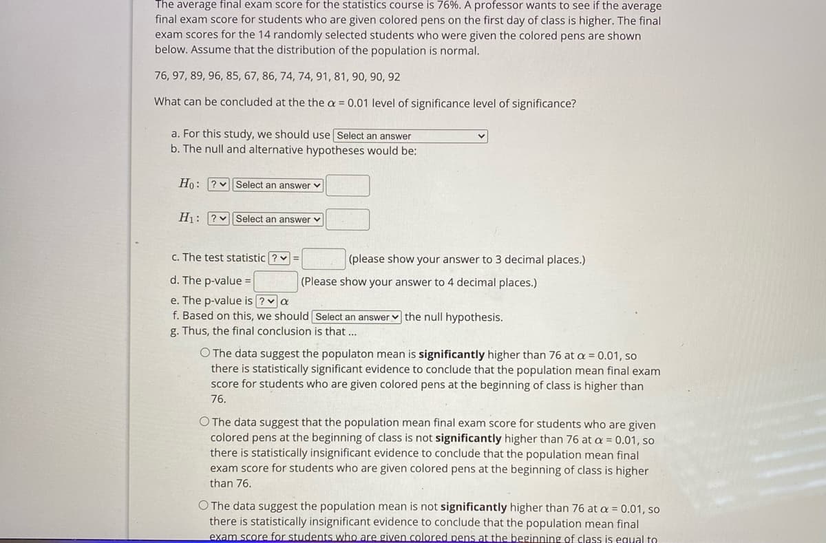 The average final exam score for the statistics course is 76%. A professor wants to see if the average
final exam score for students who are given colored pens on the first day of class is higher. The final
exam scores for the 14 randomly selected students who were given the colored pens are shown
below. Assume that the distribution of the population is normal.
76, 97, 89, 96, 85, 67, 86, 74, 74, 91, 81, 90, 90, 92
What can be concluded at the the a = 0.01 level of significance level of significance?
a. For this study, we should use Select an answer
b. The null and alternative hypotheses would be:
Ho: ? v Select an answer v
H1: ?v Select an answer v
c. The test statistic ? v =
(please show your answer to 3 decimal places.)
d. The p-value =
(Please show your answer to 4 decimal places.)
e. The p-value is ?va
f. Based on this, we should Select an answer v the null hypothesis.
g. Thus, the final conclusion is that ...
O The data suggest the populaton mean is significantly higher than 76 at a = 0.01, so
there is statistically significant evidence to conclude that the population mean final exam
score for students who are given colored pens at the beginning of class is higher than
76.
O The data suggest that the population mean final exam score for students who are given
colored pens at the beginning of class is not significantly higher than 76 at a = 0.01, so
there is statistically insignificant evidence to conclude that the population mean final
exam score for students who are given colored pens at the beginning of class is higher
than 76.
O The data suggest the population mean is not significantly higher than 76 at a = 0.01, so
there is statistically insignificant evidence to conclude that the population mean final
exam score for students who are given colored pens at the beginning of class is equal to
