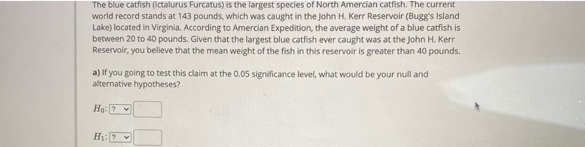 The blue catfish (Ictalurus Furcatus) is the largest species of North Amercian catfish. The current
world record stands at 143 pounds, which was caught in the John H. Kerr Reservoir (Bugg's Island
Lake) located in Virginia. According to Amercian Expedition, the average weight of a blue catfish is
between 20 to 40 pounds. Given that the largest blue catfish ever caught was at the John H. Kerr
Reservoir, you believe that the mean weight of the fish in this reservoir is greater than 40 pounds.
a) If you going to test this claim at the 0.05 significance level, what would be your null and
alternative hypotheses?
Ho: ? v
H1: ? v
