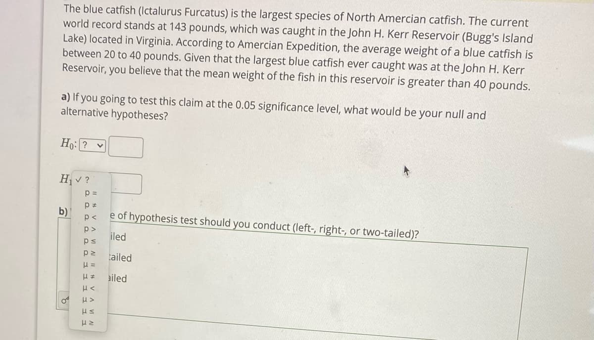 The blue catfish (Ictalurus Furcatus) is the largest species of North Amercian catfish. The current
world record stands at 143 pounds, which was caught in the John H. Kerr Reservoir (Bugg's Island
Lake) located in Virginia. According to Amercian Expedition, the average weight of a blue catfish is
between 20 to 40 pounds. Given that the largest blue catfish ever caught was at the John H. Kerr
Reservoir, you believe that the mean weight of the fish in this reservoir is greater than 40 pounds.
a) If you going to test this claim at the 0.05 significance level, what would be your null and
alternative hypotheses?
Ho: ?
H v ?
p =
b)
e of hypothesis test should you conduct (left-, right-, or two-tailed)?
p<
p>
iled
ps
tailed
ailed
