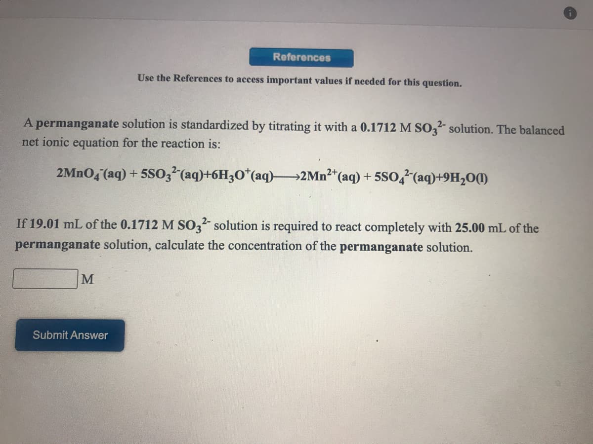 References
Use the References to access important values if needed for this question.
A permanganate solution is standardized by titrating it with a 0.1712 M SO,- solution. The balanced
net ionic equation for the reaction is:
2MNO4 (aq) + 5SO3 (aq)+6H3O*(aq) 2Mn²*(aq) + 5So,?(aq)+9H,0()
If 19.01 mL of the 0.1712 M SO3 solution is required to react
tely with 25.00 mL of the
permanganate solution, calculate the concentration of the permanganate solution.
Submit Answer
