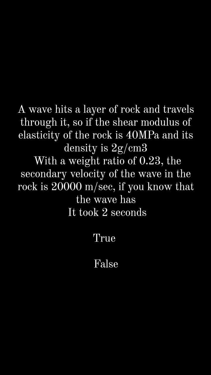 A wave hits a layer of rock and travels
through it, so if the shear modulus of
elasticity of the rock is 40MPA and its
density is 2g/cm3
With a weight ratio of 0.23, the
secondary velocity of the wave in the
rock is 20000 m/sec, if you know that
the wave has
It took 2 seconds
True
False
