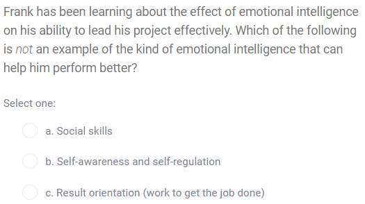 Frank has been learning about the effect of emotional intelligence
on his ability to lead his project effectively. Which of the following
is not an example of the kind of emotional intelligence that can
help him perform better?
Select one:
a. Social skills
O b. Self-awareness and self-regulation
c. Result orientation (work to get the job done)
