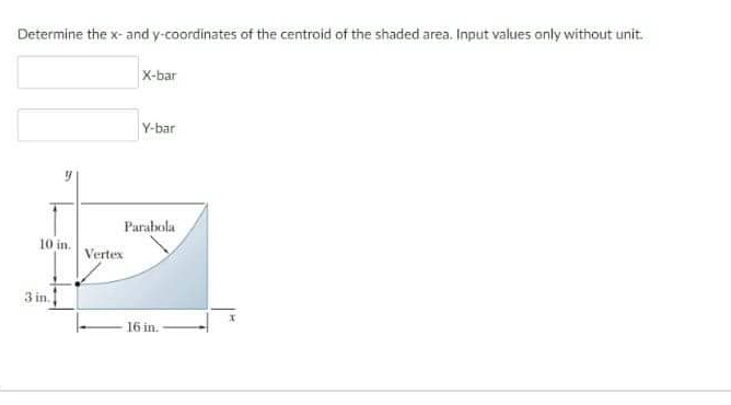 Determine the x- and y-coordinates of the centroid of the shaded area. Input values only without unit.
X-bar
Y-bar
Parabola
10 in.
Vertex
3 in.
16 in.
