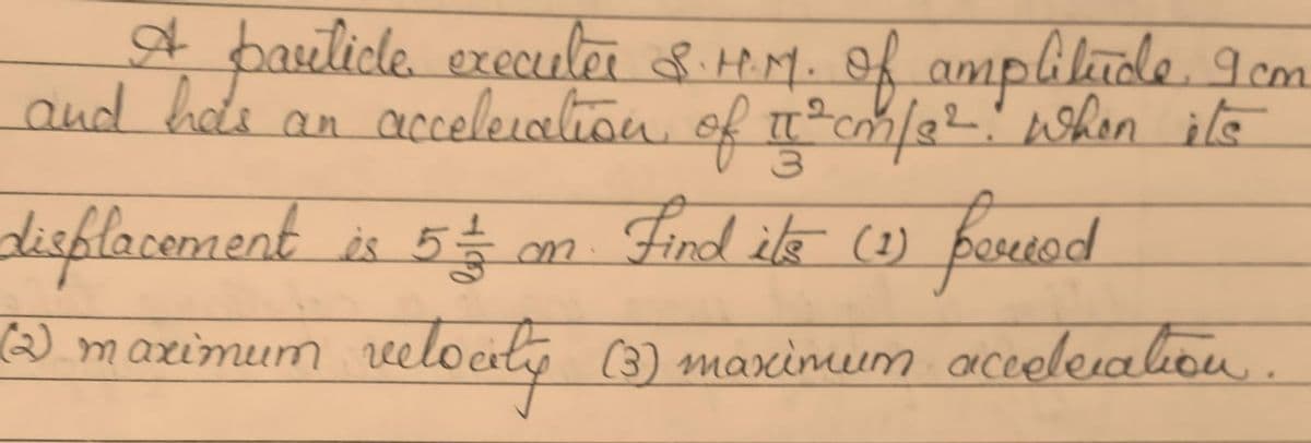 A basilidle execuler 8.tM.f amplilude I cm
and hds an accelleralion of c/22 whon ils
displacement is 5
$ m Find ite co)
frued
Rod
Wmarimum welocity (3) maximum aceleialiou.
