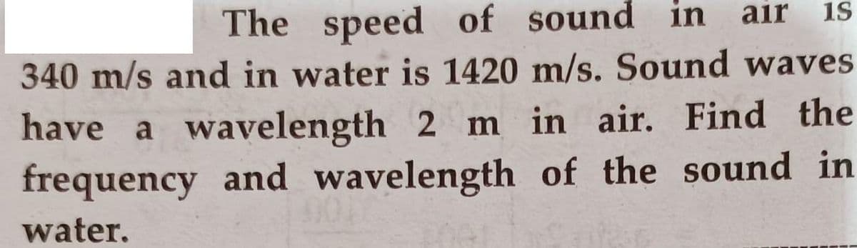 air
is
The speed of sound in
340 m/s and in water is 1420 m/s. Sound waves
have a wavelength 2 m in air. Find the
frequency and wavelength of the sound in
water.
