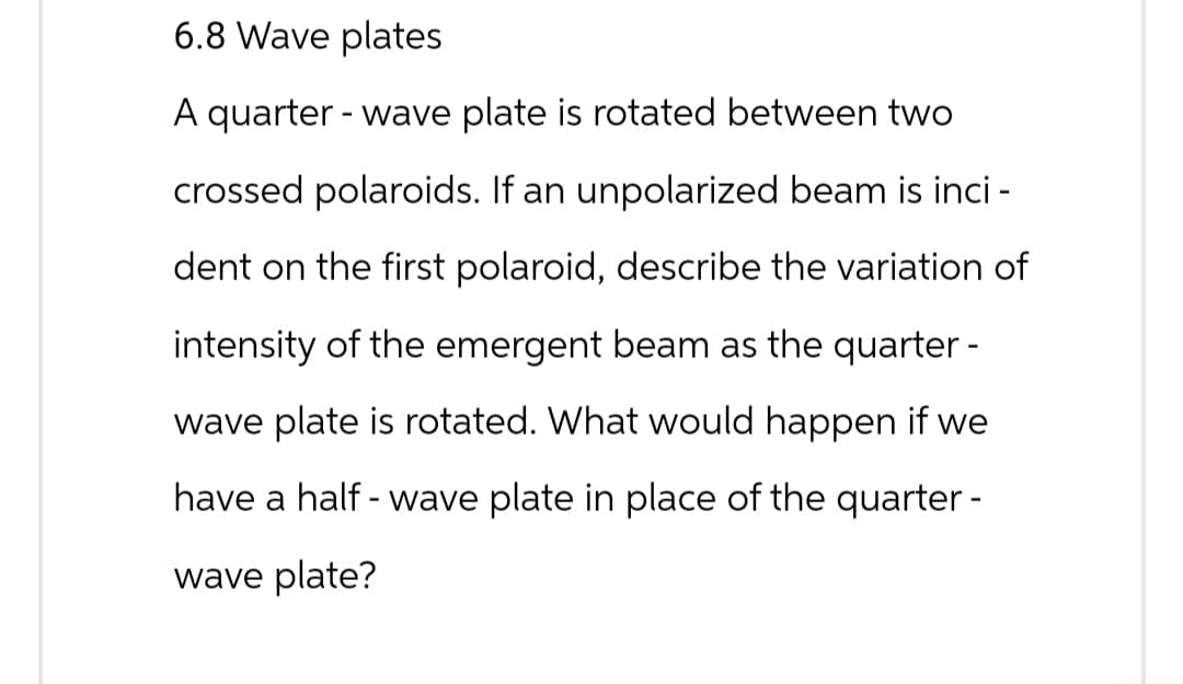 6.8 Wave plates
A quarter-wave plate is rotated between two
crossed polaroids. If an unpolarized beam is inci -
dent on the first polaroid, describe the variation of
intensity of the emergent beam as the quarter-
wave plate is rotated. What would happen if we
have a half-wave plate in place of the quarter-
wave plate?