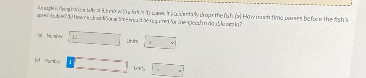 An eagle is flying horizontally at 8.5 m/s with a fish in its claws. It accidentally drops the fish. (a) How much time passes before the fish's
speed doubles? (b) How much additional time would be required for the speed to double again?
(a) Number 1.5
Units
S
(b) Number
i
Units