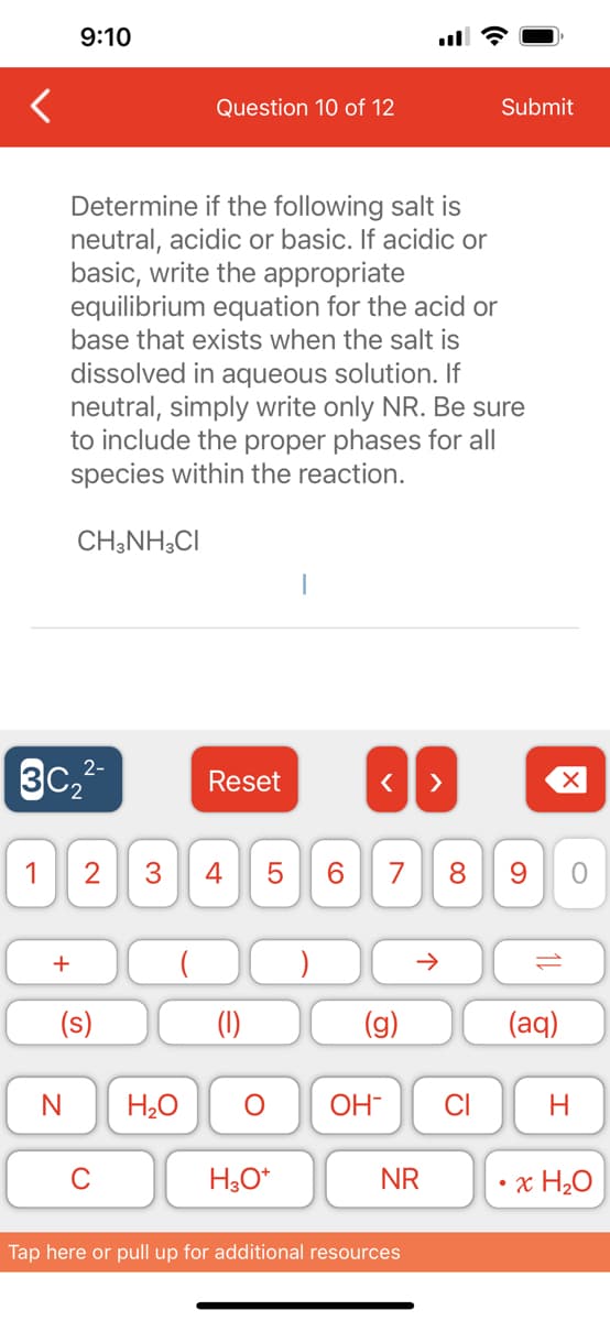 9:10
2-
3C₂²-
+
Determine if the following salt is
neutral, acidic or basic. If acidic or
basic, write the appropriate
equilibrium equation for the acid or
base that exists when the salt is
dissolved in aqueous solution. If
neutral, simply write only NR. Be sure
to include the proper phases for all
species within the reaction.
CH3NH3CI
N
1 2 3 4
(s)
Question 10 of 12
O
H₂O
Reset
LO
5
H3O+
6
< >
7 8
个
OH- CI
NR
Tap here or pull up for additional resources
Submit
9
10
(aq)
O
H
x H₂O