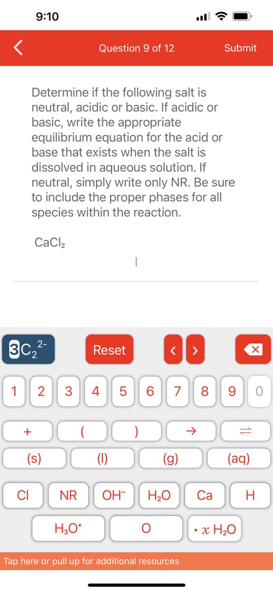 9:10
2-
3C₂²-
+
Determine if the following salt is
neutral, acidic or basic. If acidic or
basic, write the appropriate
equilibrium equation for the acid or
base that exists when the salt is
dissolved in aqueous solution. If
neutral, simply write only NR. Be sure
to include the proper phases for all
species within the reaction.
CaCl₂
CI
1 2 3 4
(s)
Question 9 of 12
NR
H3O+
Reset
LO
5 6
< >
7 8 9
Submit
个
OH- H₂O Ca
Tap here or pull up for additional resources
118
(aq)
x H₂O
O
H