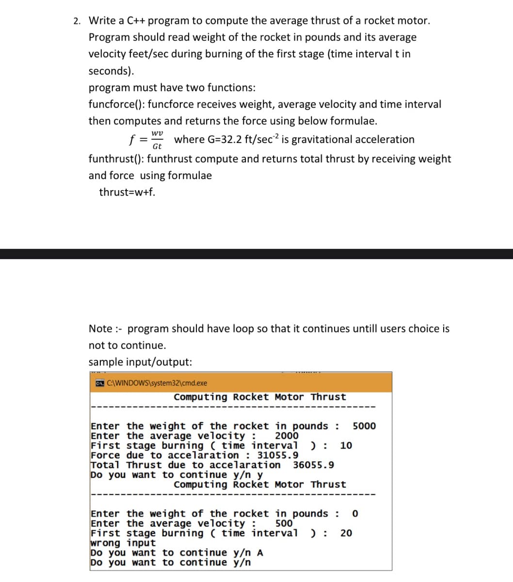 2. Write a C++ program to compute the average thrust of a rocket motor.
Program should read weight of the rocket in pounds and its average
velocity feet/sec during burning of the first stage (time interval t in
seconds).
program must have two functions:
funcforce(): funcforce receives weight, average velocity and time interval
then computes and returns the force using below formulae.
wv
f =
Gt
where G=32.2 ft/sec2 is gravitational acceleration
funthrust(): funthrust compute and returns total thrust by receiving weight
and force using formulae
thrust=w+f.
Note :- program should have loop so that it continues untill users choice is
not to continue.
sample input/output:
CA. C:\WINDOWS\system32\cmd.exe
Computing Rocket Motor Thrust
Enter the weight of the rocket in pounds :
Enter the average velocịty :
First stage burning ( time interval ): 10
Force due to accelaration : 31055.9
Total Thrust due to accelaration
Do you want to continue y/n y
5000
2000
36055.9
Computing Řocket Motor Thrust
Enter the weight of the rocket in pounds :
Enter the average velocịty :
First stage burning ( time interval
wrong input
Do you want to continue y/n A
Do you want to continue y/n
500
) :
20
