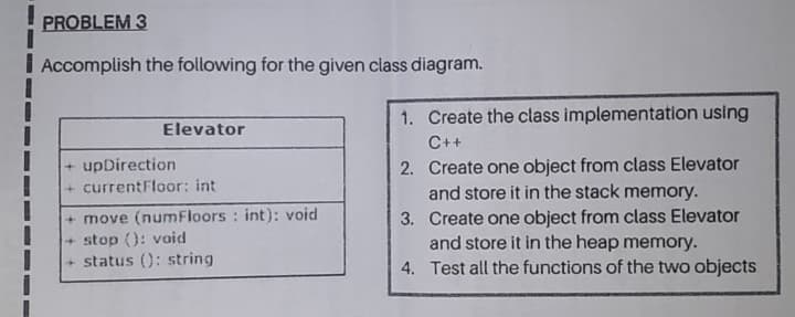 Accomplish the following for the given class diagram.
Elevator
1. Create the class implementation using
C++
2. Create one object from class Elevator
and store it in the stack memory.
3. Create one object from class Elevator
and store it in the heap memory.
4. Test all the functions of the two objects
+ upDirection
+ currentFloor: int
+ move (numFloors : int): void
+stop (): void
+ status (): string
