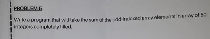 PROBLEM 5
Write a program that will take the sum of the odd-indexed array elements in array of 50
integers completely filled.
