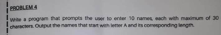 PROBLEM 4
Write a program that prompts the user to enter 10 names, each with maximum of 30
characters. Output the names that start with letter A and its corresponding length.
