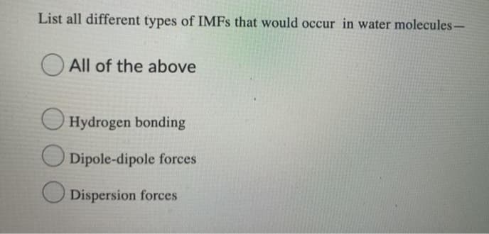 List all different types of IMFS that would occur in water molecules-
O All of the above
Hydrogen bonding
Dipole-dipole forces
Dispersion forces
