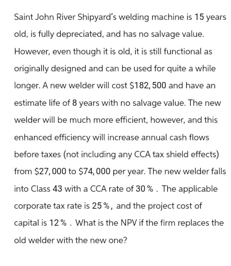 Saint John River Shipyard's welding machine is 15 years
old, is fully depreciated, and has no salvage value.
However, even though it is old, it is still functional as
originally designed and can be used for quite a while
longer. A new welder will cost $182, 500 and have an
estimate life of 8 years with no salvage value. The new
welder will be much more efficient, however, and this
enhanced efficiency will increase annual cash flows
before taxes (not including any CCA tax shield effects)
from $27,000 to $74,000 per year. The new welder falls
into Class 43 with a CCA rate of 30%. The applicable
corporate tax rate is 25%, and the project cost of
capital is 12%. What is the NPV if the firm replaces the
old welder with the new one?