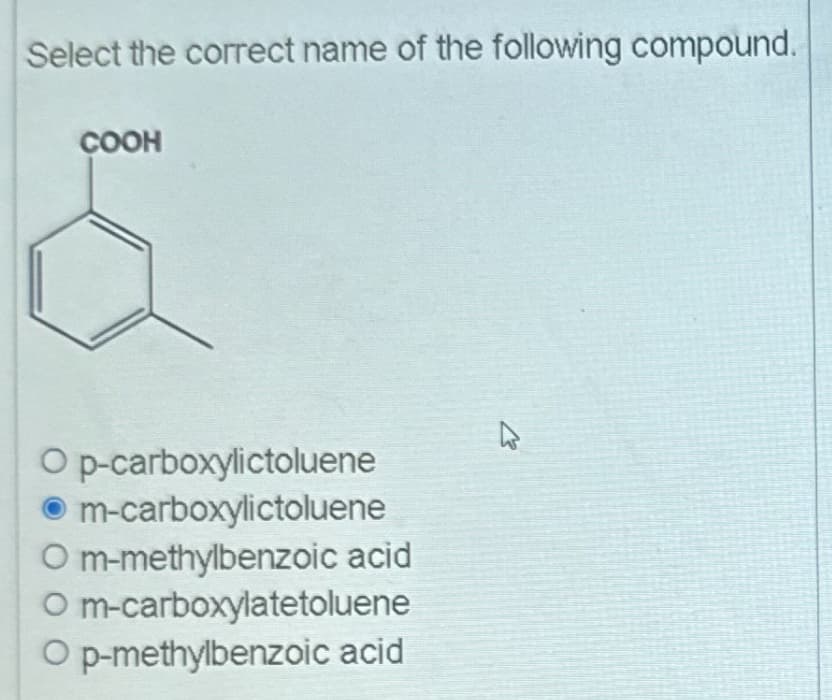 Select the correct name of the following compound.
COOH
O p-carboxylictoluene
m-carboxylictoluene
Om-methylbenzoic acid
O m-carboxylatetoluene
O p-methylbenzoic acid
4.