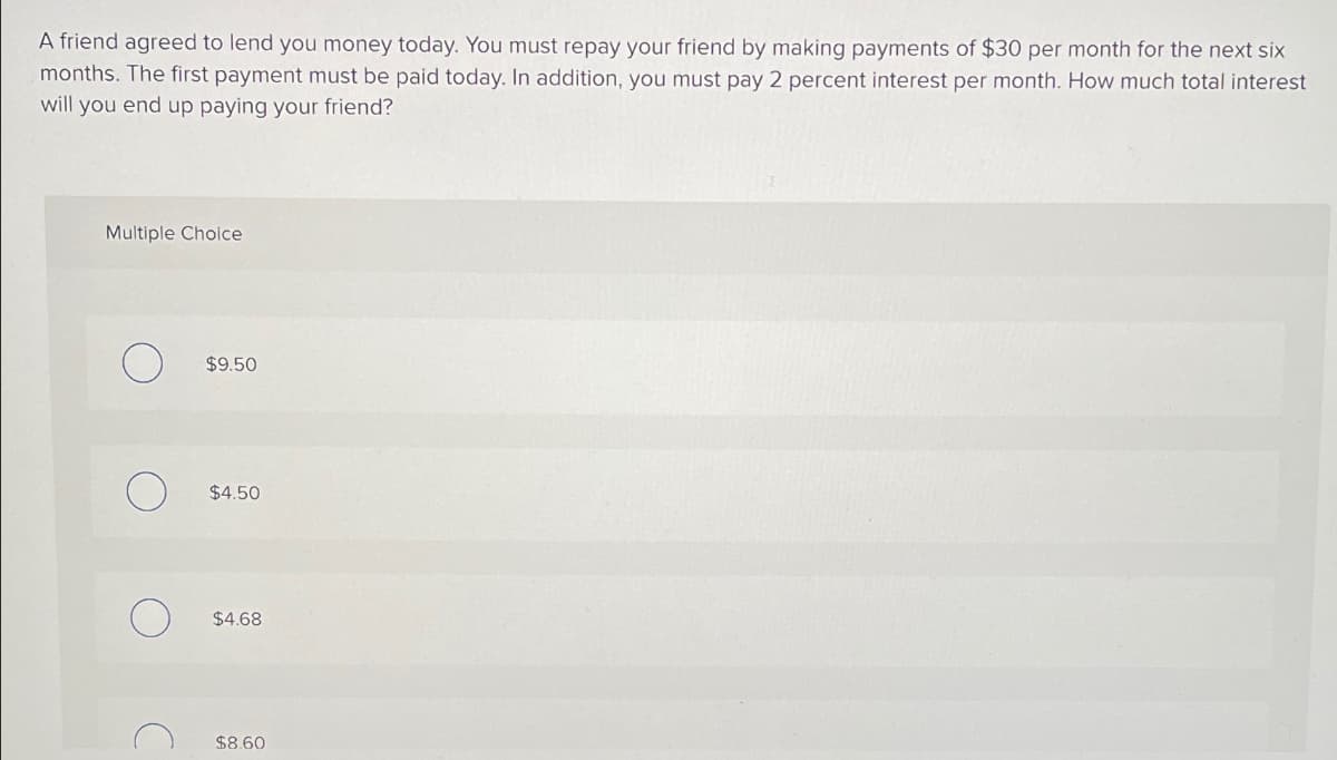 A friend agreed to lend you money today. You must repay your friend by making payments of $30 per month for the next six
months. The first payment must be paid today. In addition, you must pay 2 percent interest per month. How much total interest
will you end up paying your friend?
Multiple Choice
о
$9.50
О
$4.50
о
$4.68
C
$8.60