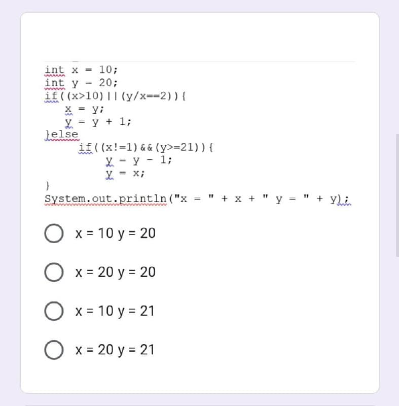 int x = = 10;
www
int y = 20;
wwmm
if ((x>10) || (y/x==2)) {
55
x = yi
m
Y = y + 1;
}else
um
if ((x!=1) && (y>=21)) {
X = y - 1;
X = x;
System.out.println("x " + x + " y = " + Y);
O x = 10 y = 20
O x = 20 y = 20
O x = 10 y = 21
O x = 20 y = 21
}