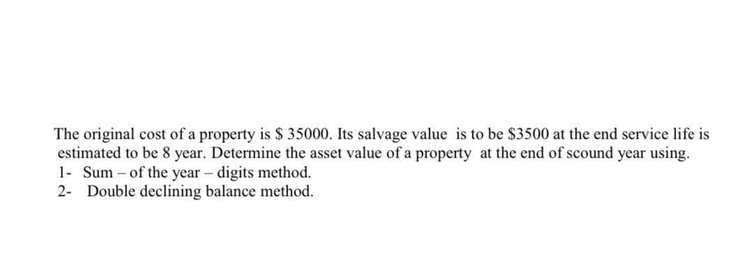 The original cost of a property is $ 35000. Its salvage value is to be $3500 at the end service life is
estimated to be 8 year. Determine the asset value of a property at the end of scound year using.
1- Sum – of the year – digits method.
2- Double declining balance method.
