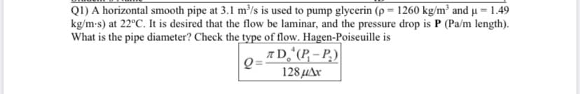 Q1) A horizontal smooth pipe at 3.1 m³/s is used to pump glycerin (p = 1260 kg/m³ and µ = 1.49
kg/m-s) at 22°C. It is desired that the flow be laminar, and the pressure drop is P (Pa/m length).
What is the pipe diameter? Check the type of flow. Hagen-Poiseuille is
AD,ʻ(P, – P.)
128 μΑ
